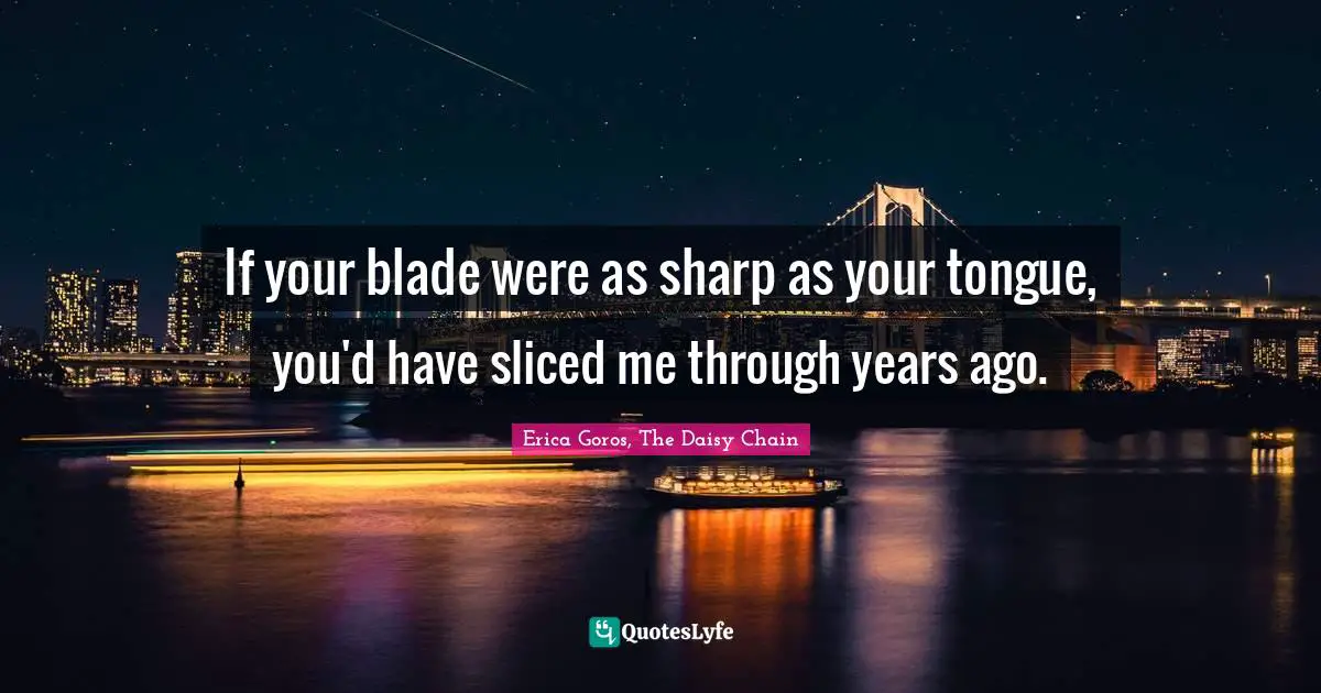If your blade were as sharp as your tongue, you'd have sliced me through years ago.