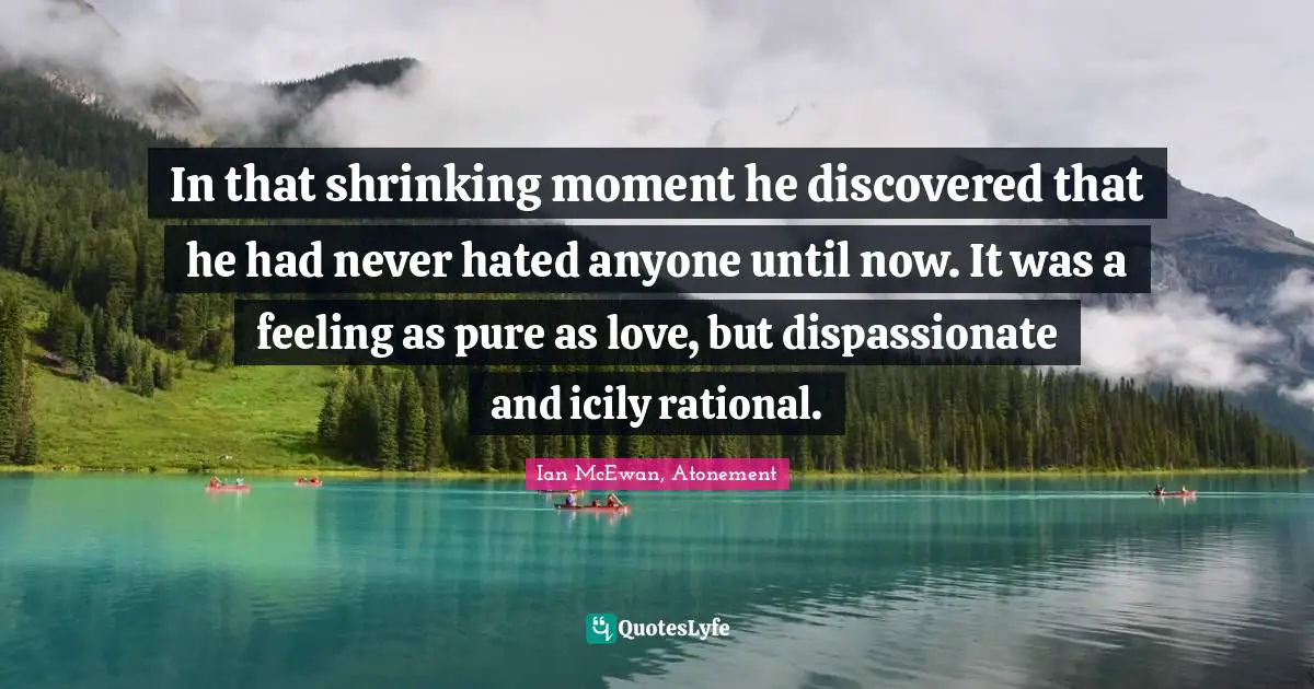 In that shrinking moment he discovered that he had never hated anyone until now. It was a feeling as pure as love, but dispassionate and icily rational.