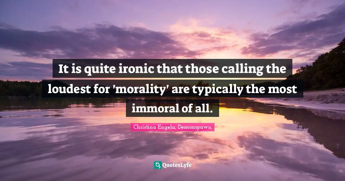 It is quite ironic that those calling the loudest for 'morality' are typically the most immoral of all.