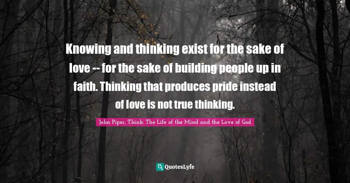 Knowing and thinking exist for the sake of love -- for the sake of building people up in faith. Thinking that produces pride instead of love is not true thinking.