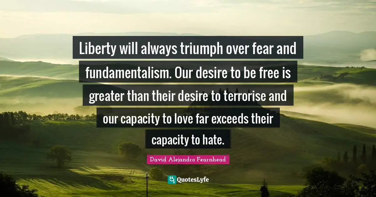Liberty will always triumph over fear and fundamentalism. Our desire to be free is greater than their desire to terrorise and our capacity to love far exceeds their capacity to hate.