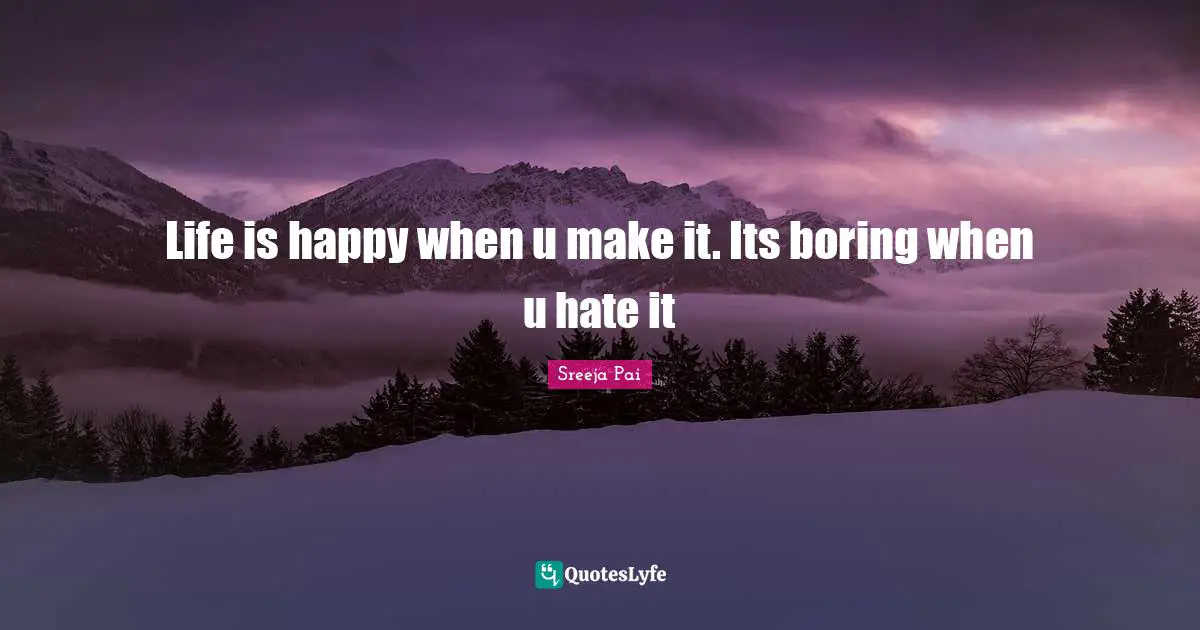 Life is happy when u make it. Its boring when u hate it