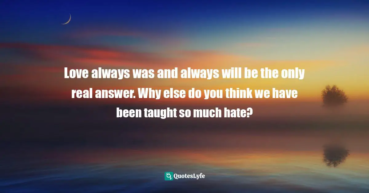 Love always was and always will be the only real answer. Why else do you think we have been taught so much hate?