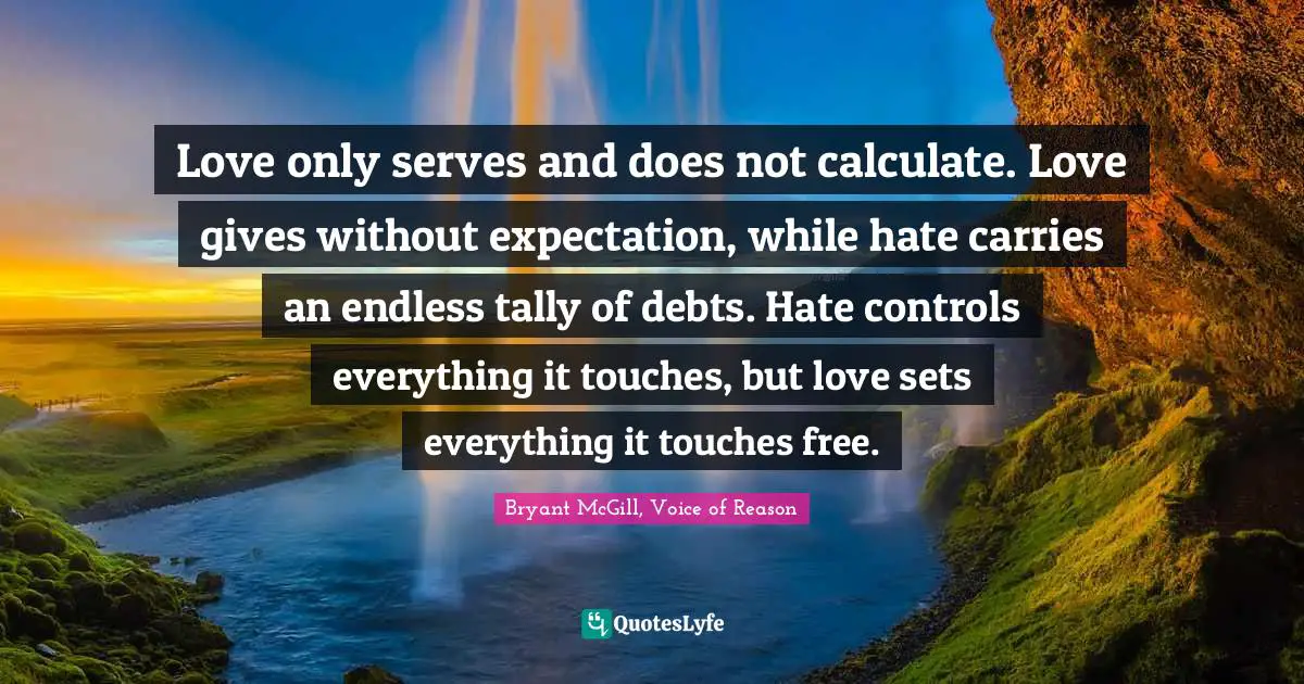 Love only serves and does not calculate. Love gives without expectation, while hate carries an endless tally of debts. Hate controls everything it touches, but love sets everything it touches free.