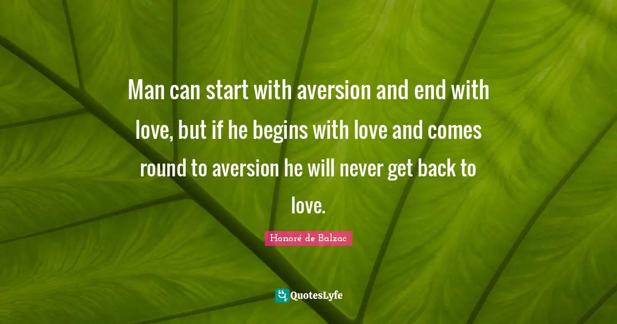 Man can start with aversion and end with love, but if he begins with love and comes round to aversion he will never get back to love.