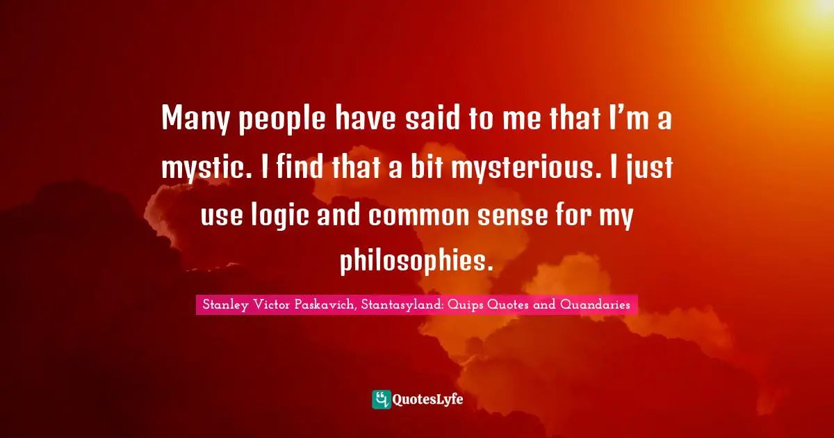 Many people have said to me that I’m a mystic. I find that a bit mysterious. I just use logic and common sense for my philosophies.