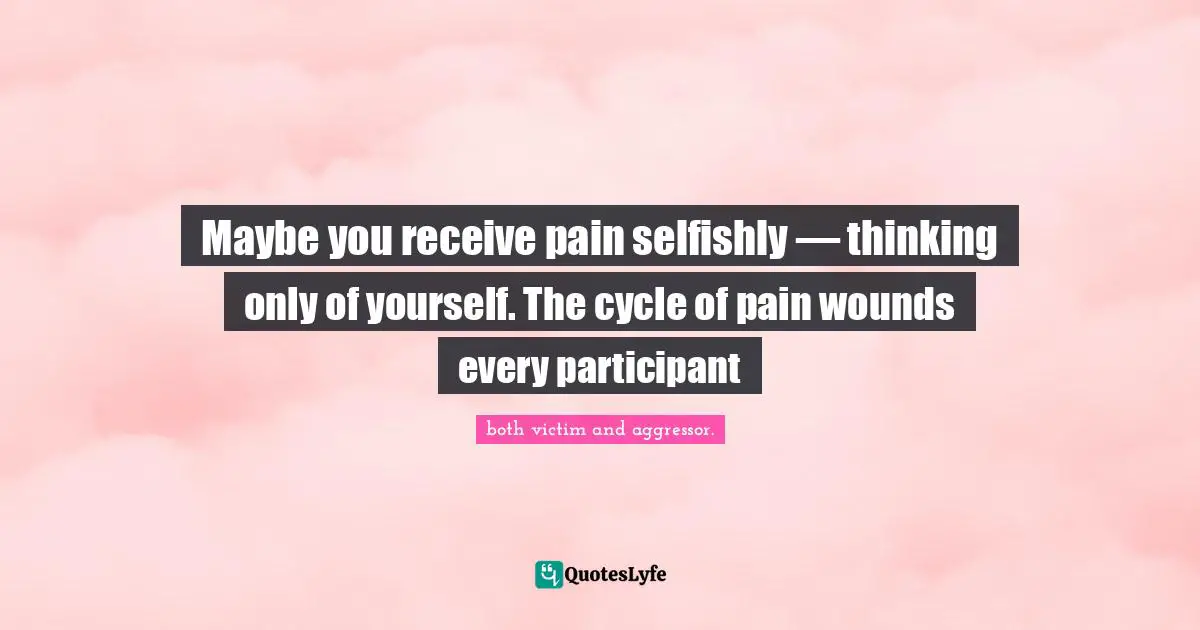 Living Your Best Life Quotes: "Maybe you receive pain selfishly — thinking only of yourself. The cycle of pain wounds every participant"