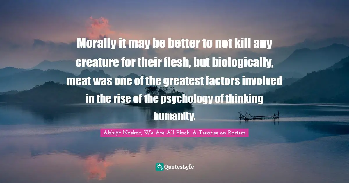 Morally it may be better to not kill any creature for their flesh, but biologically, meat was one of the greatest factors involved in the rise of the psychology of thinking humanity.