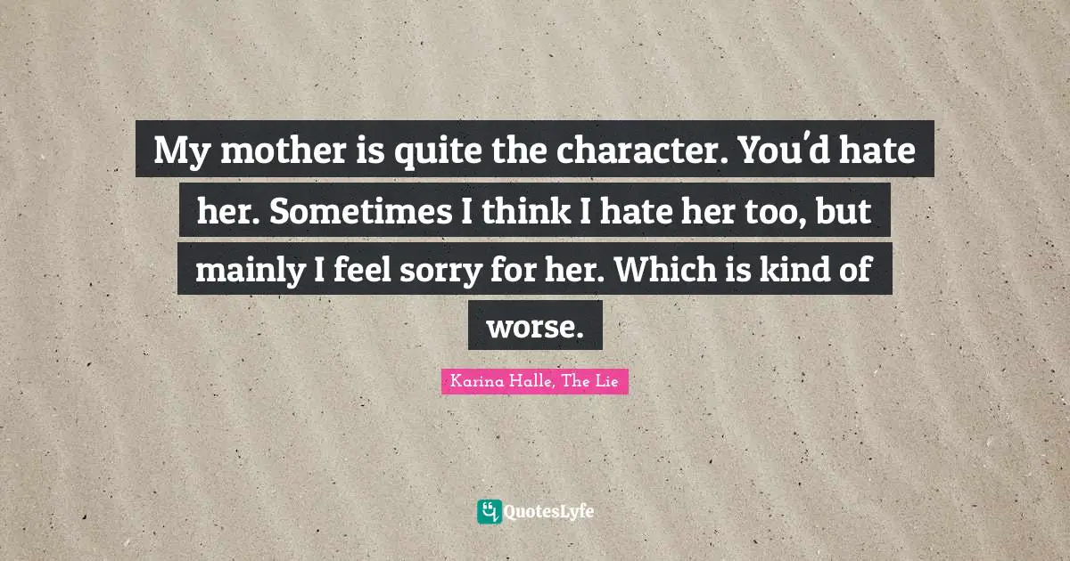 My mother is quite the character. You'd hate her. Sometimes I think I hate her too, but mainly I feel sorry for her. Which is kind of worse.