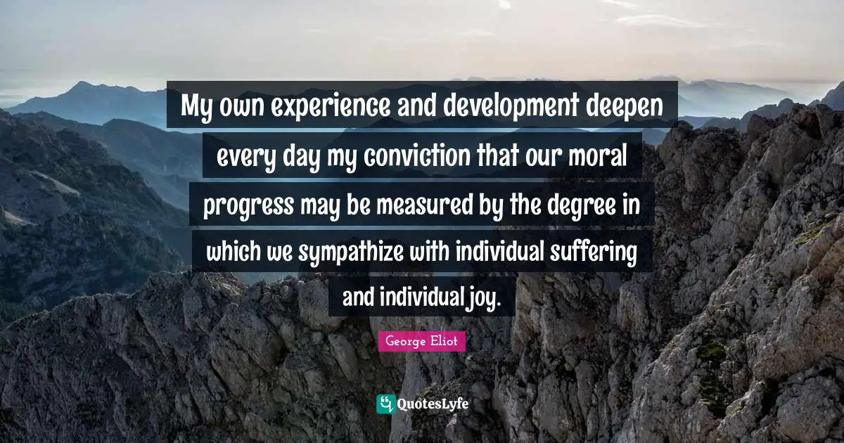George Eliot Quotes: "My own experience and development deepen every day my conviction that our moral progress may be measured by the degree in which we sympathize with individual suffering and individual joy."