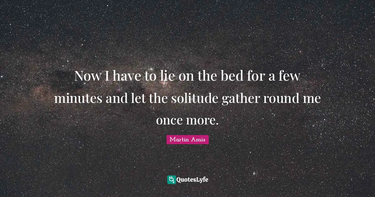 Now I have to lie on the bed for a few minutes and let the solitude gather round me once more.