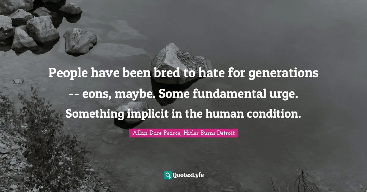 People have been bred to hate for generations -- eons, maybe. Some fundamental urge. Something implicit in the human condition.