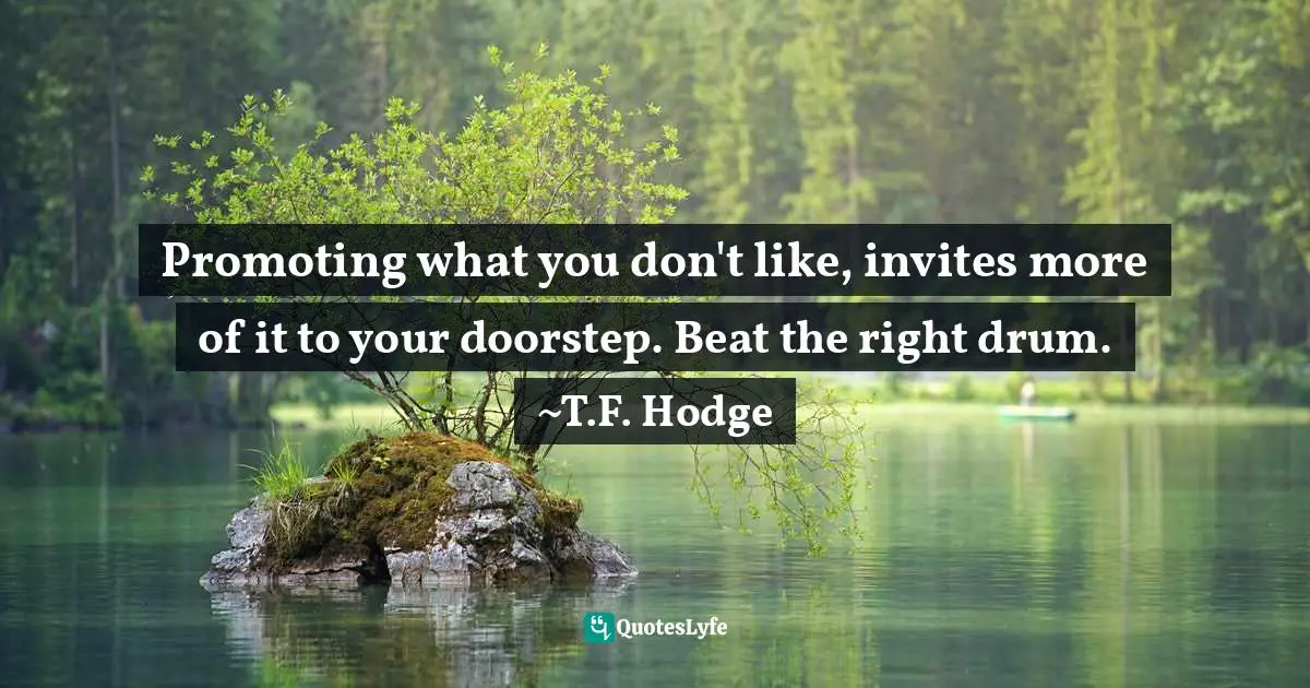 Promoting what you don't like, invites more of it to your doorstep. Beat the right drum. ~T.F. Hodge