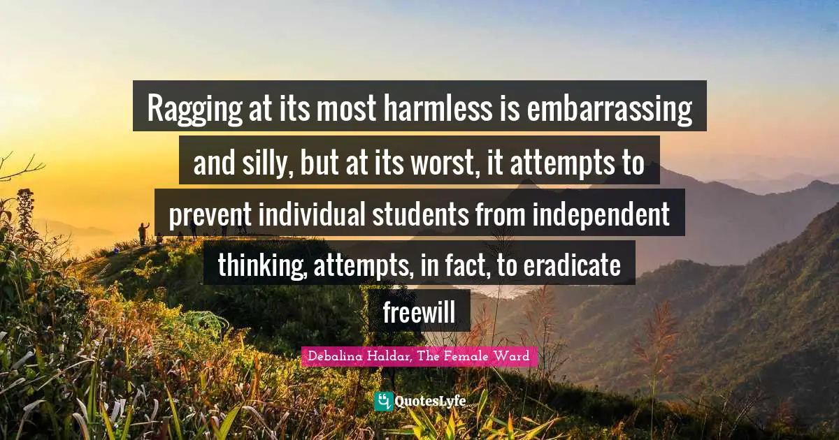 Ragging at its most harmless is embarrassing and silly, but at its worst, it attempts to prevent individual students from independent thinking, attempts, in fact, to eradicate freewill