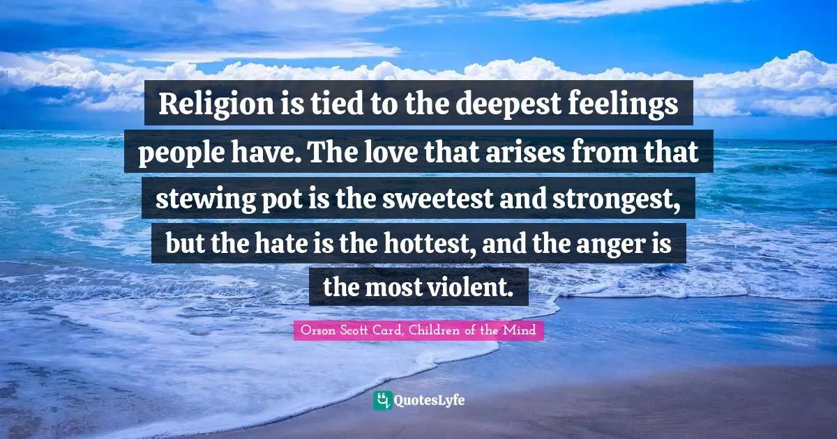 Religion is tied to the deepest feelings people have. The love that arises from that stewing pot is the sweetest and strongest, but the hate is the hottest, and the anger is the most violent.