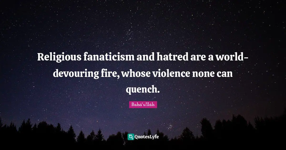 Religious fanaticism and hatred are a world-devouring fire, whose violence none can quench.