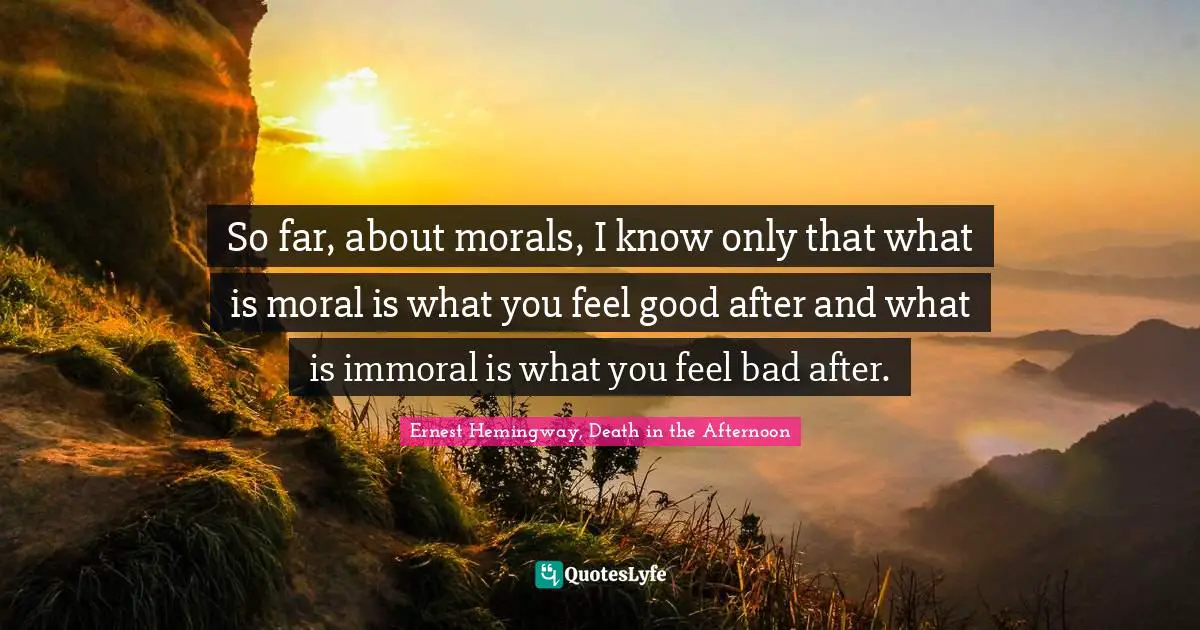 Ernest Hemingway, Death in the Afternoon Quotes: So far, about morals, I know only that what is moral is what you feel good after and what is immoral is what you feel bad after.