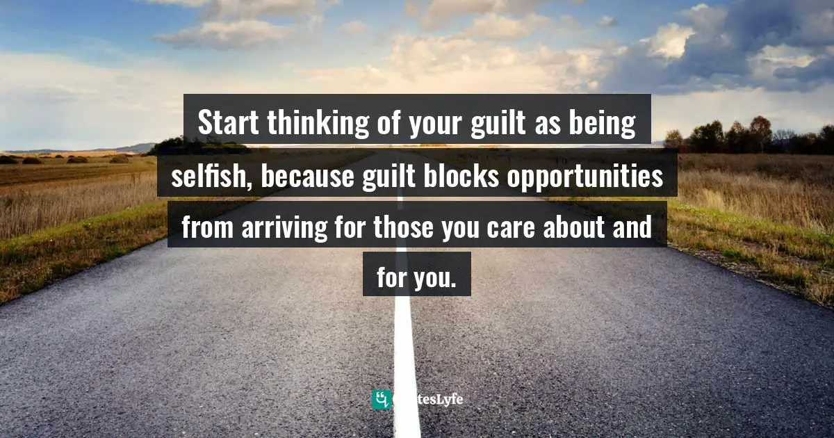 Start thinking of your guilt as being selfish, because guilt blocks opportunities from arriving for those you care about and for you.