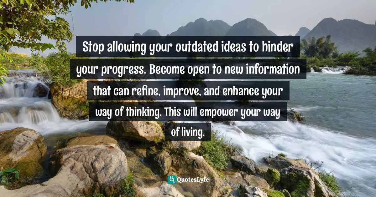 Stop allowing your outdated ideas to hinder your progress. Become open to new information that can refine, improve, and enhance your way of thinking. This will empower your way of living.