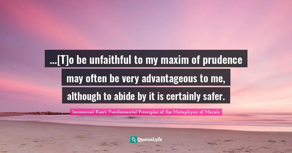 Immanuel Kant, Fundamental Principles of the Metaphysic of Morals Quotes: ...[T]o be unfaithful to my maxim of prudence may often be very advantageous to me, although to abide by it is certainly safer.