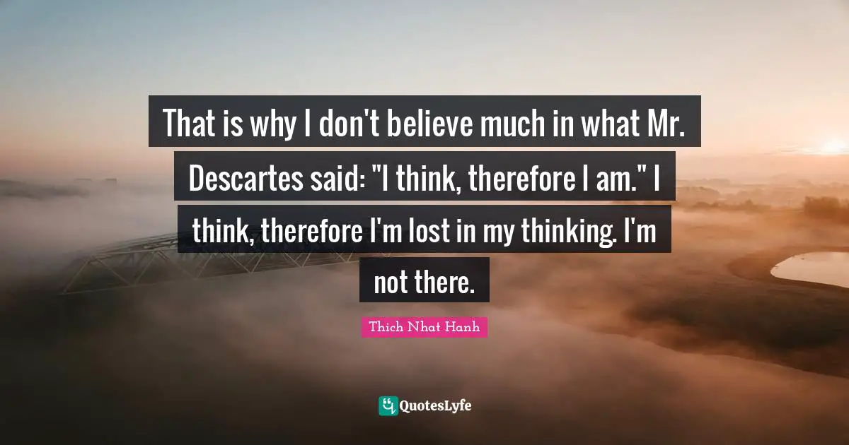That is why I don't believe much in what Mr. Descartes said: "I think, therefore I am." I think, therefore I'm lost in my thinking. I'm not there.