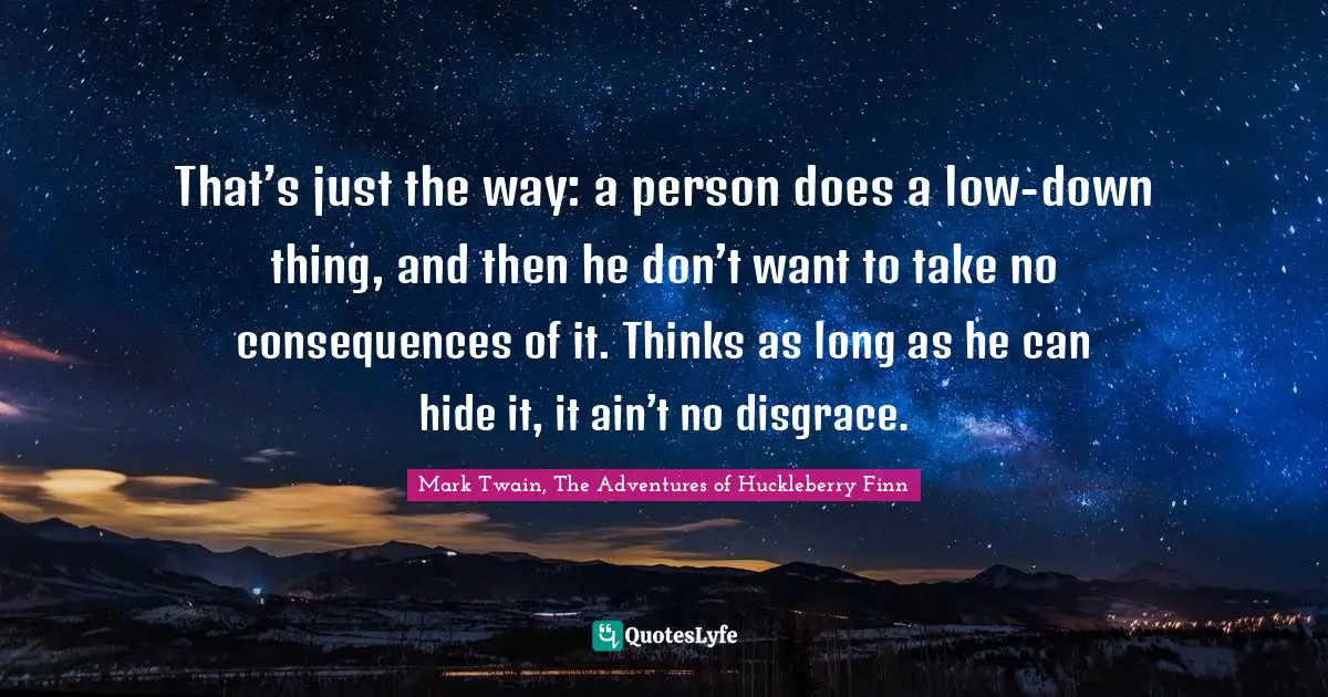 That’s just the way: a person does a low-down thing, and then he don’t want to take no consequences of it. Thinks as long as he can hide it, it ain’t no disgrace.
