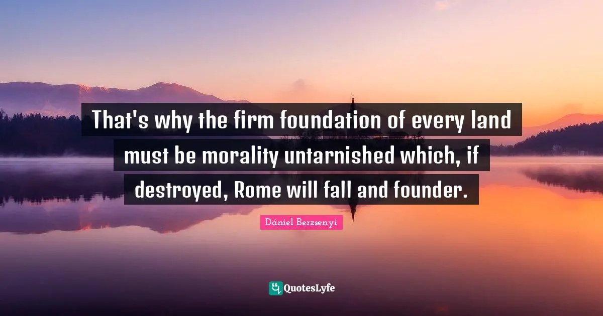 That's why the firm foundation of every land must be morality untarnished which, if destroyed, Rome will fall and founder.