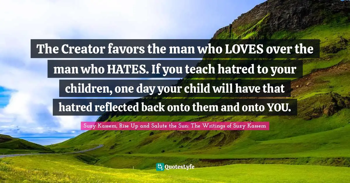The Creator favors the man who LOVES over the man who HATES. If you teach hatred to your children, one day your child will have that hatred reflected back onto them and onto YOU.