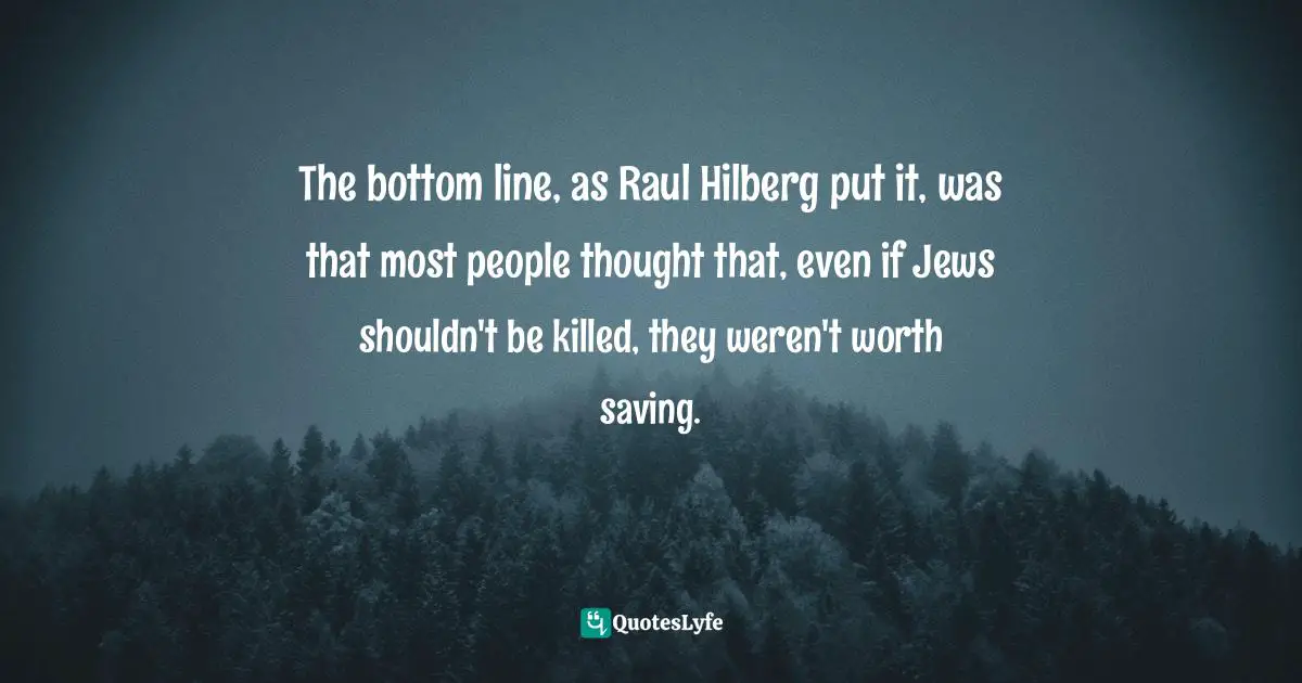 The bottom line, as Raul Hilberg put it, was that most people thought that, even if Jews shouldn't be killed, they weren't worth saving.