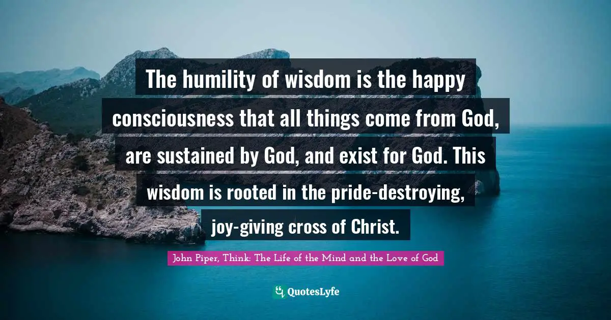 The humility of wisdom is the happy consciousness that all things come from God, are sustained by God, and exist for God. This wisdom is rooted in the pride-destroying, joy-giving cross of Christ.