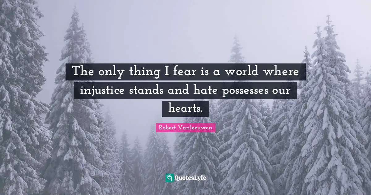 The only thing I fear is a world where injustice stands and hate possesses our hearts.