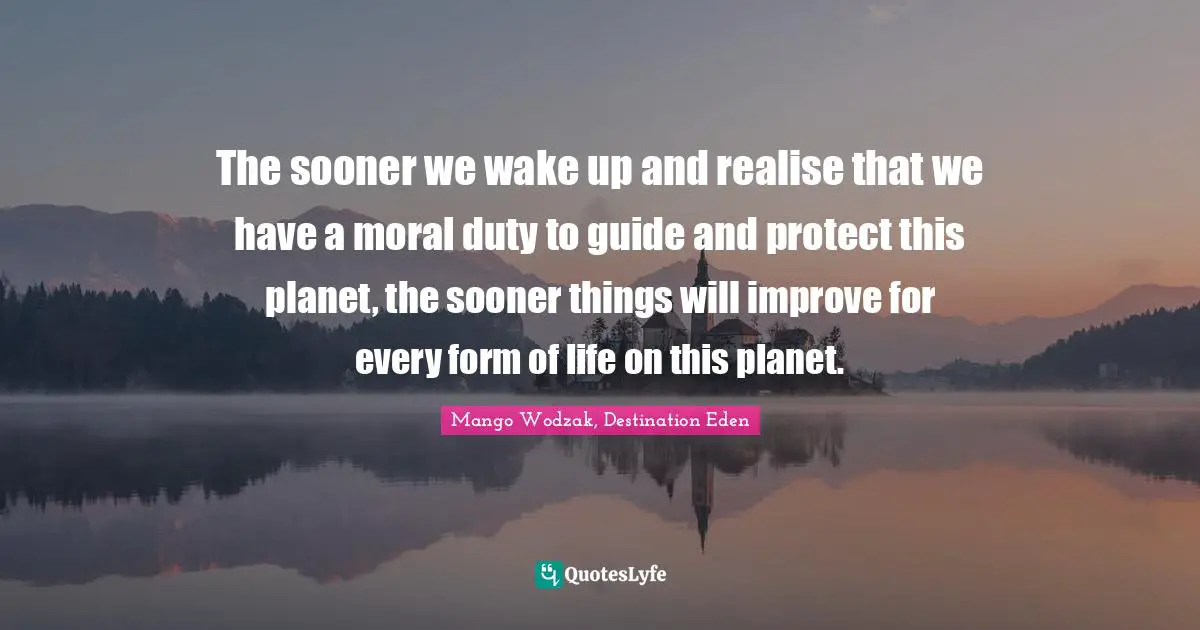 Mango Wodzak, Destination Eden Quotes: "The sooner we wake up and realise that we have a moral duty to guide and protect this planet, the sooner things will improve for every form of life on this planet."
