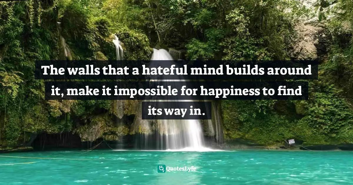 The walls that a hateful mind builds around it, make it impossible for happiness to find its way in.