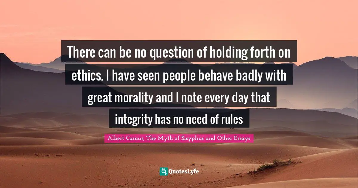 There can be no question of holding forth on ethics. I have seen people behave badly with great morality and I note every day that integrity has no need of rules