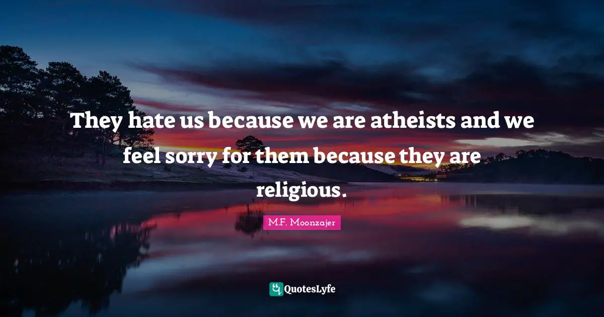 They hate us because we are atheists and we feel sorry for them because they are religious.