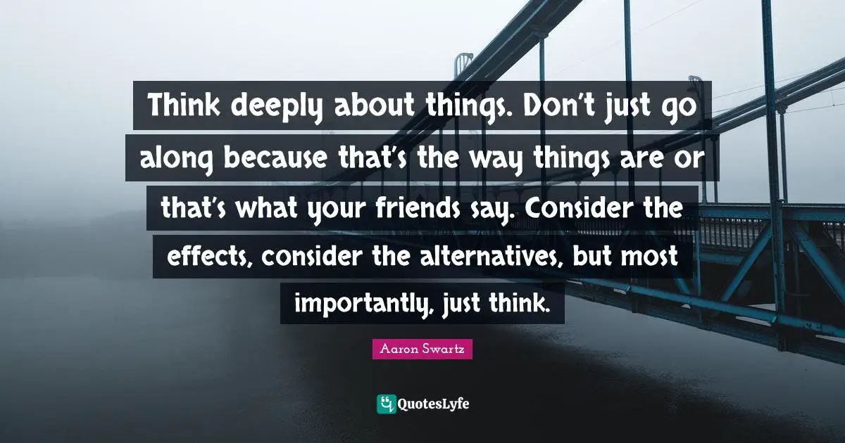 Think deeply about things. Don’t just go along because that’s the way things are or that’s what your friends say. Consider the effects, consider the alternatives, but most importantly, just think.