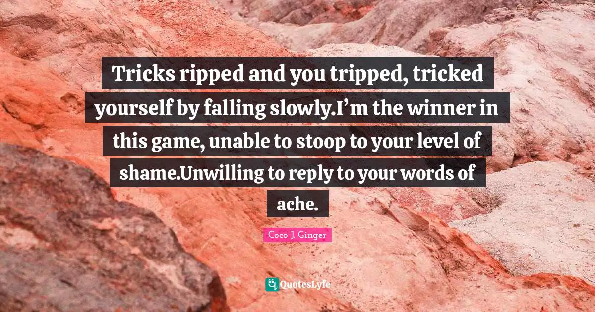Tricks ripped and you tripped, tricked yourself by falling slowly.I’m the winner in this game, unable to stoop to your level of shame.Unwilling to reply to your words of ache.
