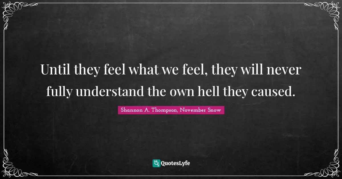 Until they feel what we feel, they will never fully understand the own hell they caused.