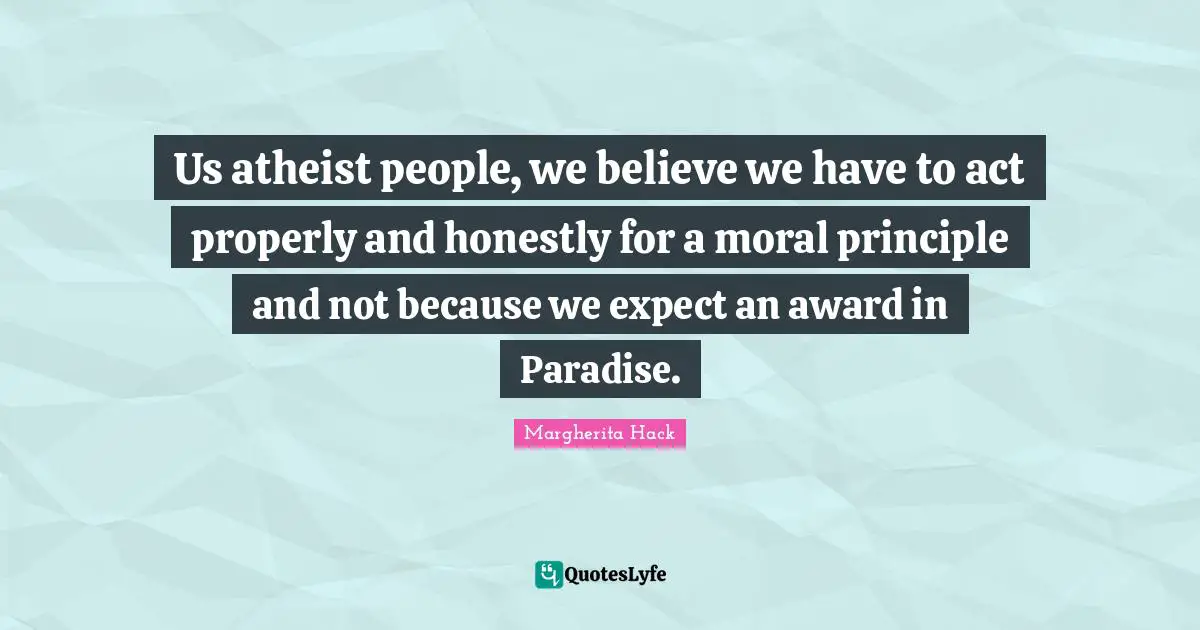 Us atheist people, we believe we have to act properly and honestly for a moral principle and not because we expect an award in Paradise.