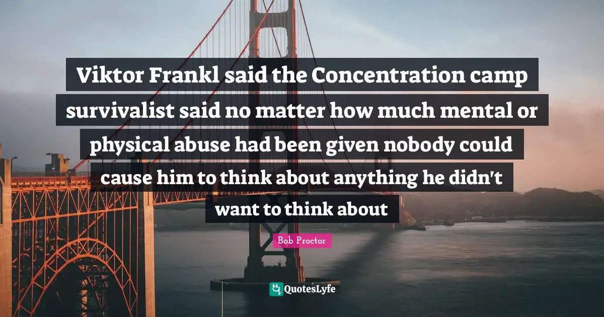 Thinking With A Great Mind Quotes: "Viktor Frankl said the Concentration camp survivalist said no matter how much mental or physical abuse had been given nobody could cause him to think about anything he didn't want to think about"
