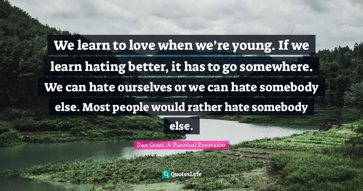We learn to love when we’re young. If we learn hating better, it has to go somewhere. We can hate ourselves or we can hate somebody else. Most people would rather hate somebody else.