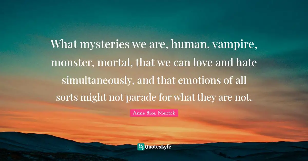 What mysteries we are, human, vampire, monster, mortal, that we can love and hate simultaneously, and that emotions of all sorts might not parade for what they are not.