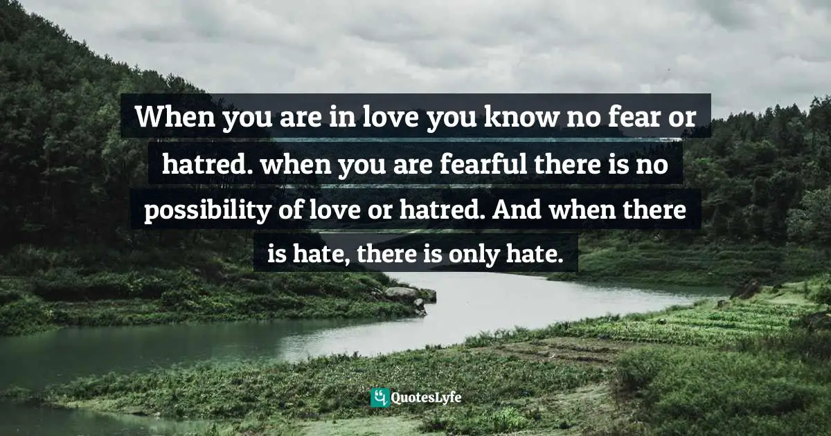When you are in love you know no fear or hatred. when you are fearful there is no possibility of love or hatred. And when there is hate, there is only hate.