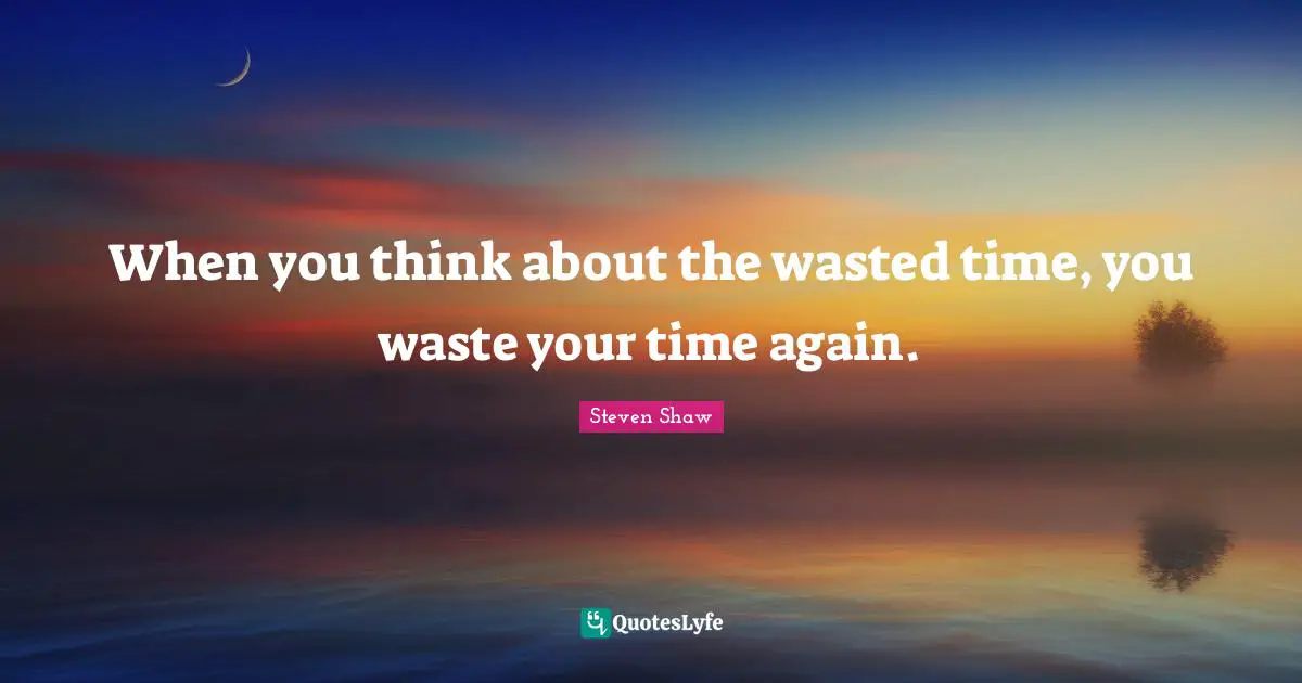 When you think about the wasted time, you waste your time again.