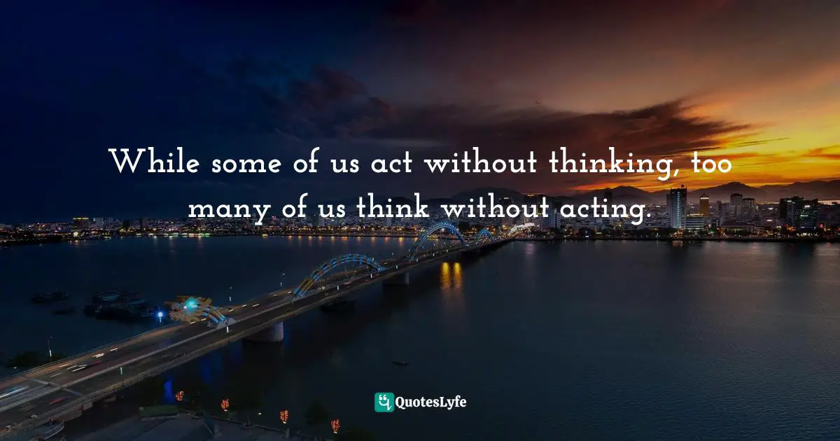 Taking Action Quotes: "While some of us act without thinking, too many of us think without acting."