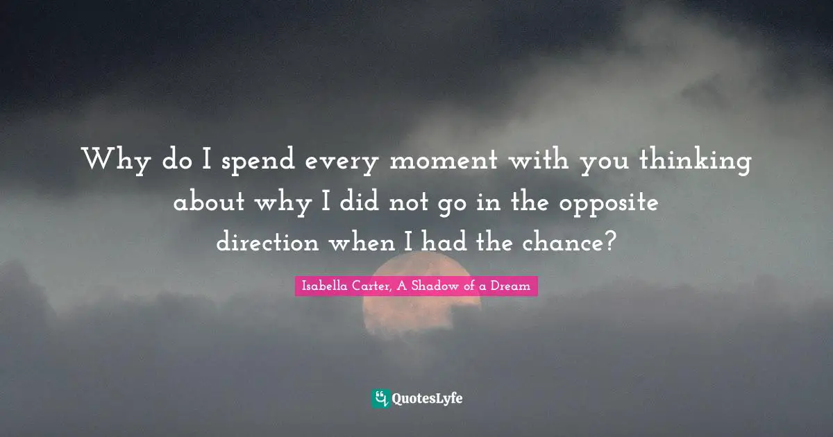 Why do I spend every moment with you thinking about why I did not go in the opposite direction when I had the chance?
