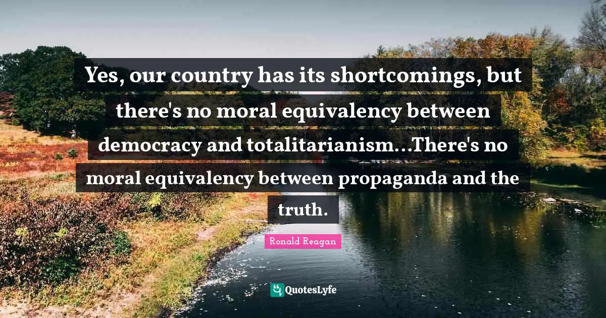 Yes, our country has its shortcomings, but there's no moral equivalency between democracy and totalitarianism…There's no moral equivalency between propaganda and the truth.