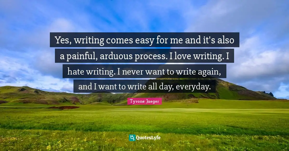 Yes, writing comes easy for me and it's also a painful, arduous process. I love writing. I hate writing. I never want to write again, and I want to write all day, everyday.