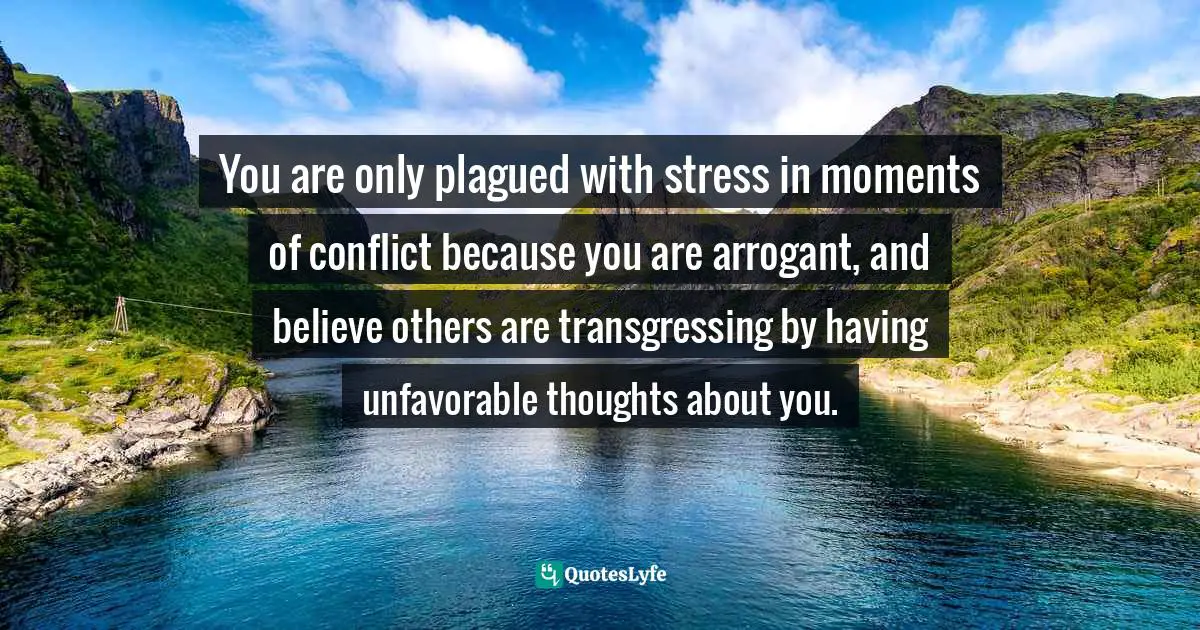 You are only plagued with stress in moments of conflict because you are arrogant, and believe others are transgressing by having unfavorable thoughts about you.