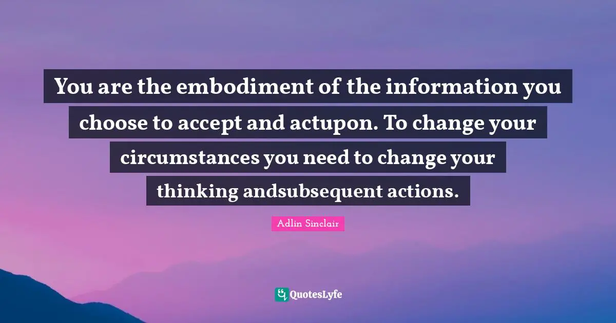 You are the embodiment of the information you choose to accept and actupon. To change your circumstances you need to change your thinking andsubsequent actions.